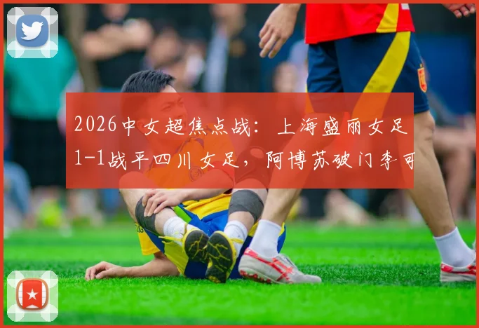 2026中女超焦点战:上海盛丽女足1-1战平四川女足,阿博苏破门李可扳平,附最新积分榜及精彩回顾