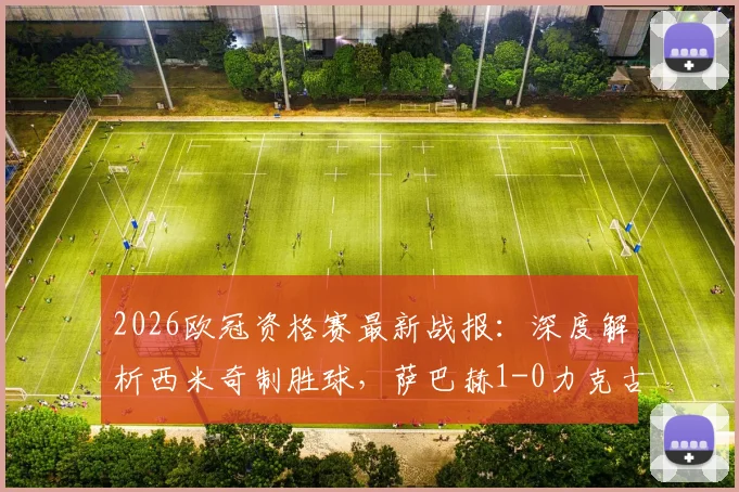 2026欧冠资格赛最新战报：深度解析西米奇制胜球，萨巴赫1-0力克古比斯，附全场录像回放与战术复盘