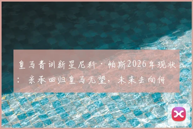 皇马青训新星尼科·帕斯2026年现状：亲承回归皇马无望，未来去向何方引发热议