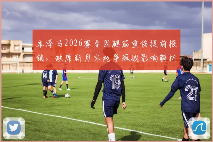 本泽马2026赛季因腿筋重伤提前报销，缺席新月末轮争冠战影响解析