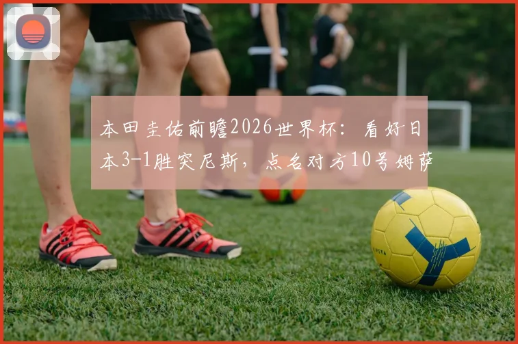 本田圭佑前瞻2026世界杯:看好日本3-1胜突尼斯,点名对方10号姆萨克尼需重点盯防