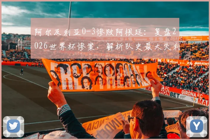 阿尔及利亚0-3惨败阿根廷:复盘2026世界杯惨案,解析队史最大失利原因与未来出路
