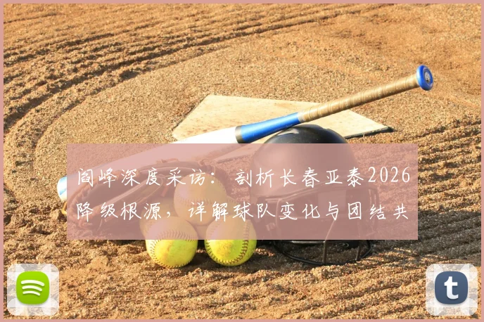 阎峰深度采访：剖析长春亚泰2026降级根源，详解球队变化与团结共渡难关之道
