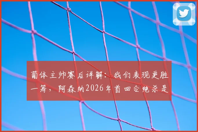 葡体主帅赛后详解:我们表现更胜一筹,阿森纳2026年首回合绝杀是运气使然,淘汰赛过程全回顾