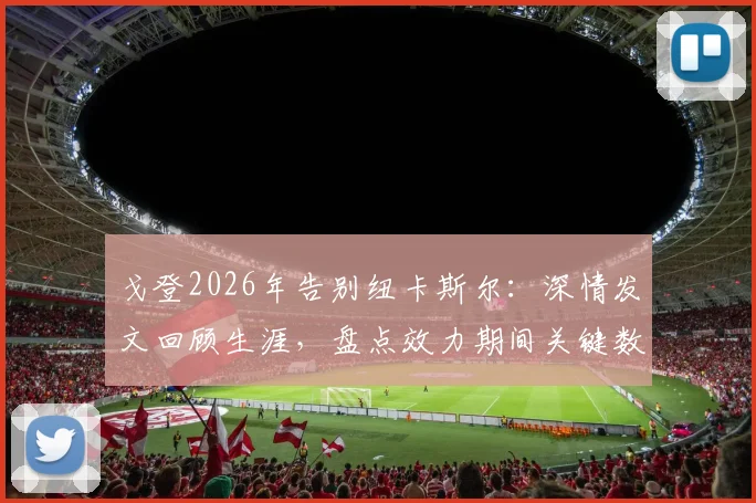 戈登2026年告别纽卡斯尔:深情发文回顾生涯,盘点效力期间关键数据与高光时刻