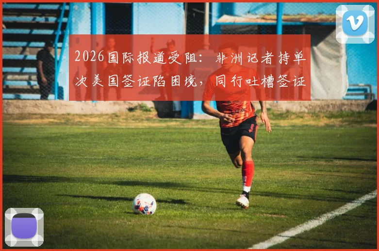2026国际报道受阻：非洲记者持单次美国签证陷困境，同行吐槽签证政策不公影响新闻自由