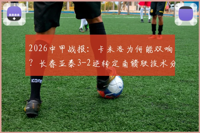 2026中甲战报：卡米洛为何能双响？长春亚泰3-2逆转定南赣联技术分析，附全场进球集锦