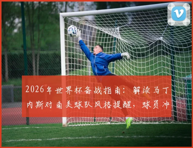 2026年世界杯备战指南:解读马丁内斯对南美球队风格提醒,球员冲突中如何保持冷静避免红牌
