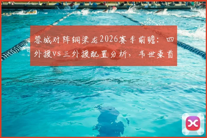蓉城对阵铜梁龙2026赛季前瞻：四外援vs三外援配置分析，韦世豪首发向余望替补战术解读