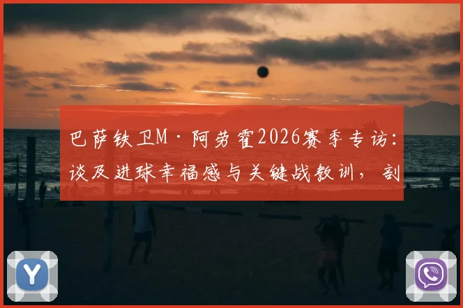 巴萨铁卫M·阿劳霍2026赛季专访:谈及进球幸福感与关键战教训,剖析其作为后防核心的技术特点与领袖价值