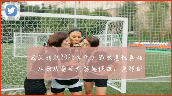 西汉姆联2026年陷入降级危机真相:从欧战巅峰到英超保级,莫耶斯留下的阵容是如何被浪费的?