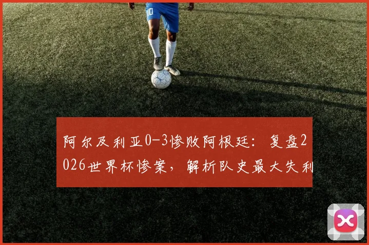 阿尔及利亚0-3惨败阿根廷：复盘2026世界杯惨案，解析队史最大失利原因与未来出路