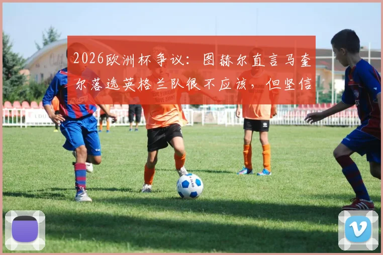 2026欧洲杯争议：图赫尔直言马奎尔落选英格兰队很不应该，但坚信索斯盖特做了正确决定