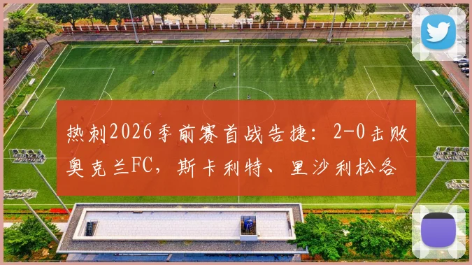 热刺2026季前赛首战告捷：2-0击败奥克兰FC，斯卡利特、里沙利松各入一球，全场战报回顾
