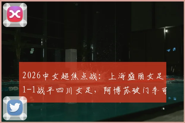 2026中女超焦点战：上海盛丽女足1-1战平四川女足，阿博苏破门李可扳平，附最新积分榜及精彩回顾