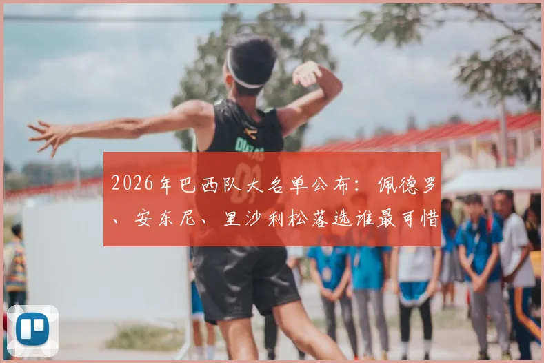 2026年巴西队大名单公布：佩德罗、安东尼、里沙利松落选谁最可惜？深度解析锋线竞争格局