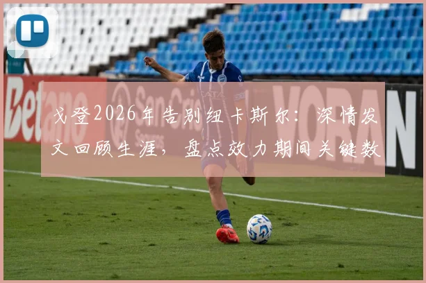 戈登2026年告别纽卡斯尔：深情发文回顾生涯，盘点效力期间关键数据与高光时刻