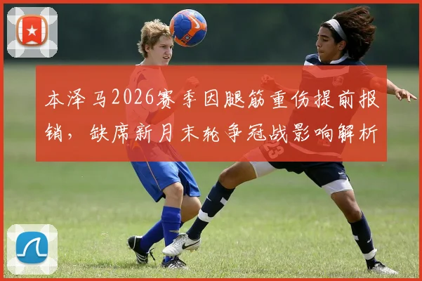 本泽马2026赛季因腿筋重伤提前报销,缺席新月末轮争冠战影响解析