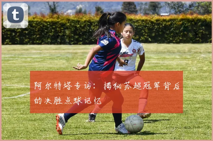 阿尔特塔专访：揭秘苏超冠军背后的决胜点球记忆