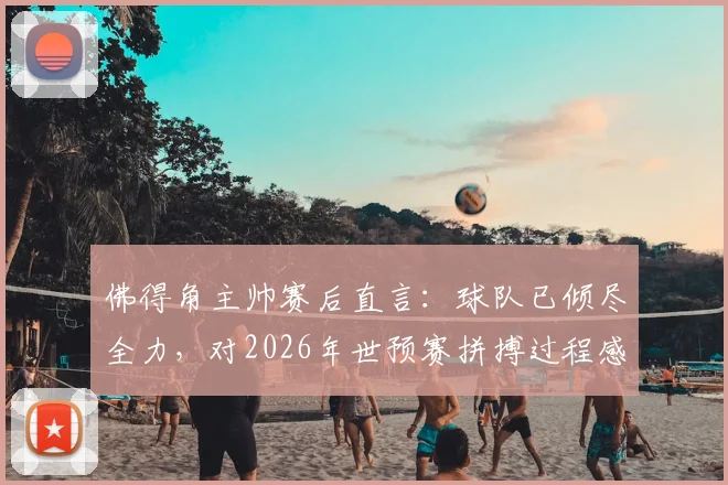 佛得角主帅赛后直言:球队已倾尽全力,对2026年世预赛拼搏过程感到骄傲