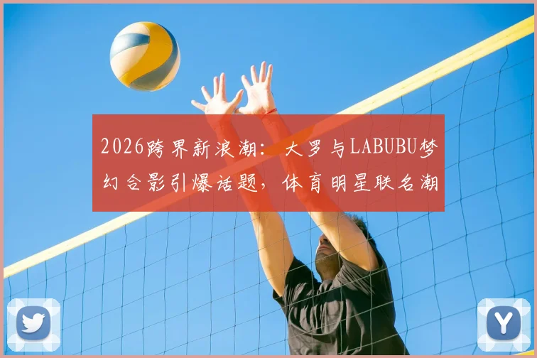 2026跨界新浪潮：大罗与LABUBU梦幻合影引爆话题，体育明星联名潮玩成新趋势？