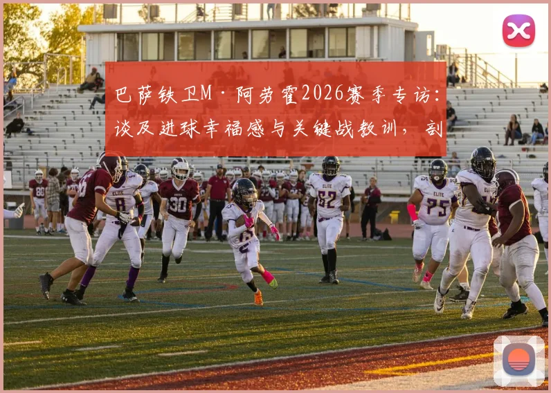 巴萨铁卫M·阿劳霍2026赛季专访：谈及进球幸福感与关键战教训，剖析其作为后防核心的技术特点与领袖价值