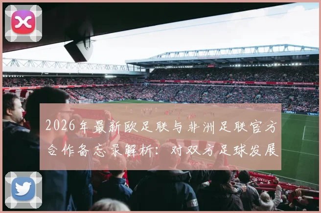 2026年最新欧足联与非洲足联官方合作备忘录解析:对双方足球发展有何具体影响?