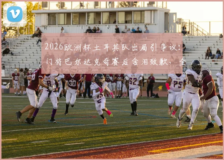 2026欧洲杯土耳其队出局引争议：门将巴尔达克奇赛后含泪致歉，全队竭尽全力背后细节解读