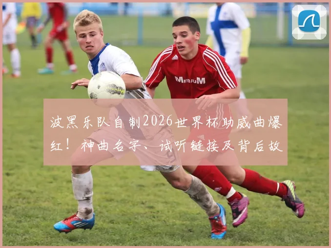 波黑乐队自制2026世界杯助威曲爆红！神曲名字、试听链接及背后故事全解析，附类似魔性体育歌曲推荐