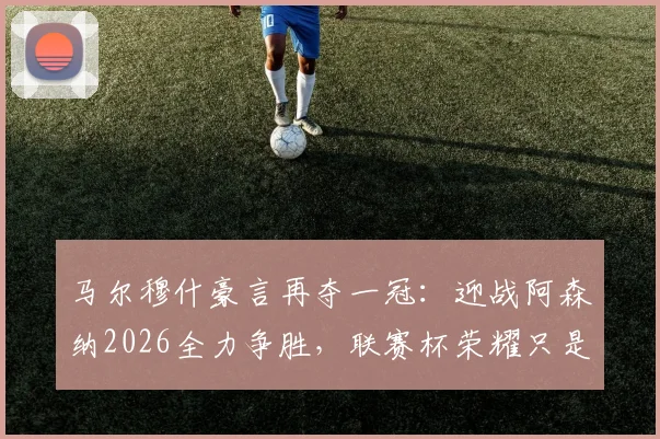 马尔穆什豪言再夺一冠：迎战阿森纳2026全力争胜，联赛杯荣耀只是起点