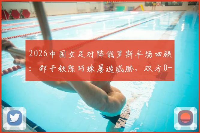2026中国女足对阵俄罗斯半场回顾:邵子钦陈巧珠屡造威胁,双方0-0战平,关键进攻瞬间深度解读
