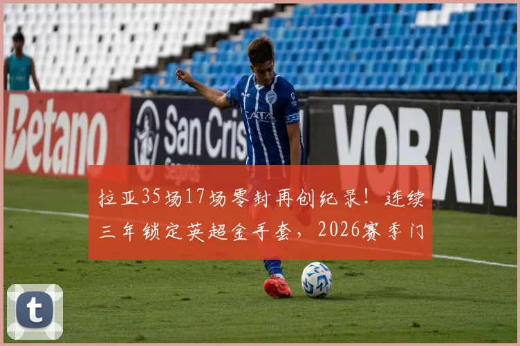 拉亚35场17场零封再创纪录!连续三年锁定英超金手套,2026赛季门将之王实至名归,含零封率与历届得主深度盘点