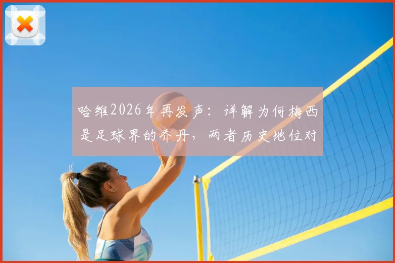 哈维2026年再发声：详解为何梅西是足球界的乔丹，两者历史地位对比全解析