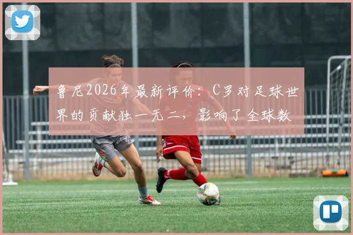 鲁尼2026年最新评价：C罗对足球世界的贡献独一无二，影响了全球数以百万计球迷