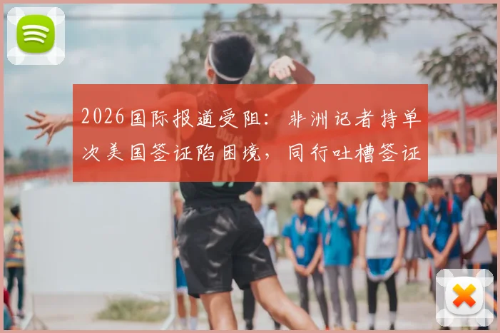 2026国际报道受阻：非洲记者持单次美国签证陷困境，同行吐槽签证政策不公影响新闻自由