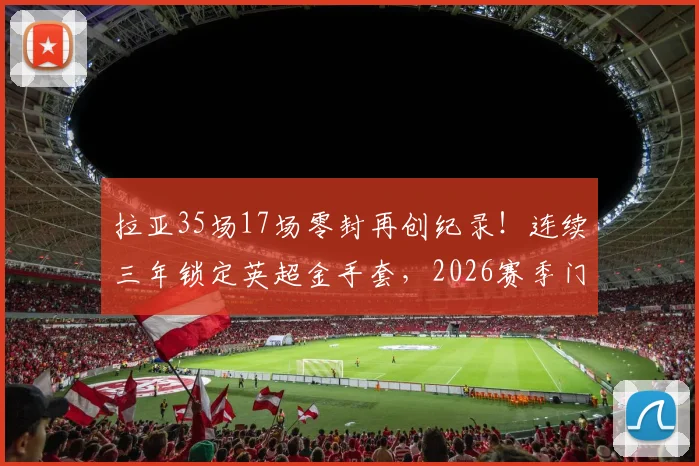 拉亚35场17场零封再创纪录！连续三年锁定英超金手套，2026赛季门将之王实至名归，含零封率与历届得主深度盘点