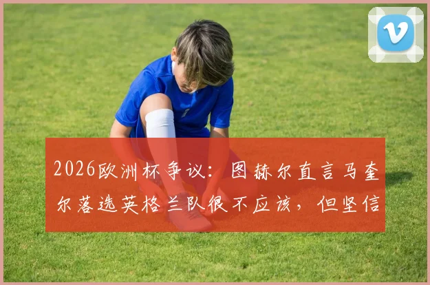 2026欧洲杯争议:图赫尔直言马奎尔落选英格兰队很不应该,但坚信索斯盖特做了正确决定
