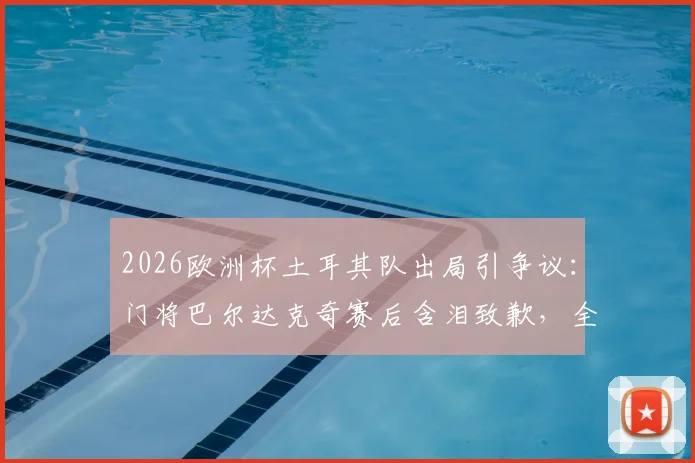 2026欧洲杯土耳其队出局引争议:门将巴尔达克奇赛后含泪致歉,全队竭尽全力背后细节解读