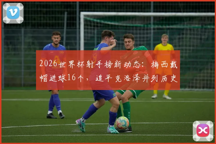 2026世界杯射手榜新动态:梅西戴帽进球16个,追平克洛泽并列历史射手王宝座