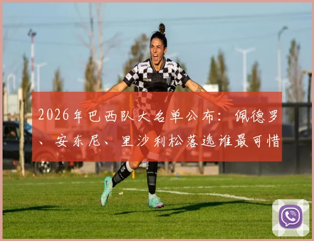 2026年巴西队大名单公布：佩德罗、安东尼、里沙利松落选谁最可惜？深度解析锋线竞争格局