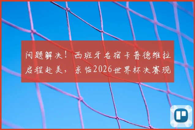 问题解决！西班牙名宿卡普德维拉启程赴美，亲临2026世界杯决赛现场，近况与行程引关注