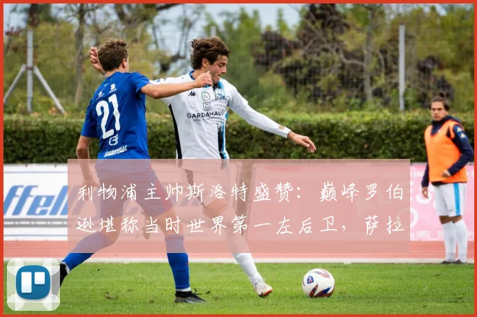 利物浦主帅斯洛特盛赞:巅峰罗伯逊堪称当时世界第一左后卫,萨拉赫2026传奇地位无可争议