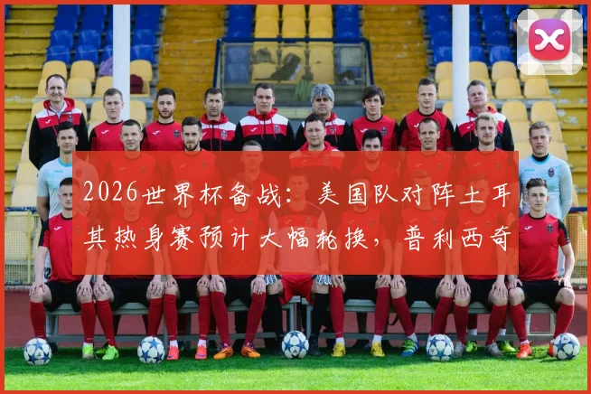 2026世界杯备战：美国队对阵土耳其热身赛预计大幅轮换，普利西奇或从替补席寻找比赛状态