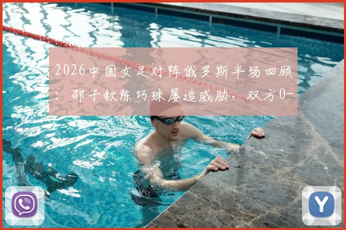 2026中国女足对阵俄罗斯半场回顾：邵子钦陈巧珠屡造威胁，双方0-0战平，关键进攻瞬间深度解读