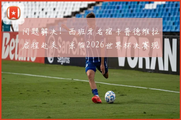 问题解决!西班牙名宿卡普德维拉启程赴美,亲临2026世界杯决赛现场,近况与行程引关注