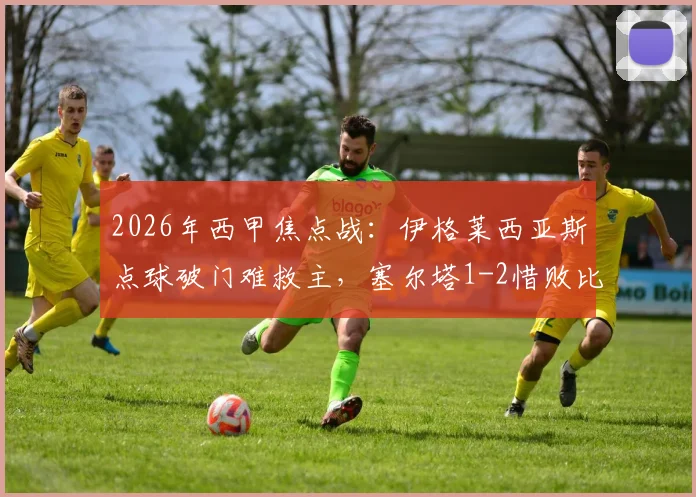 2026年西甲焦点战：伊格莱西亚斯点球破门难救主，塞尔塔1-2惜败比利亚雷亚尔比赛全过程回顾
