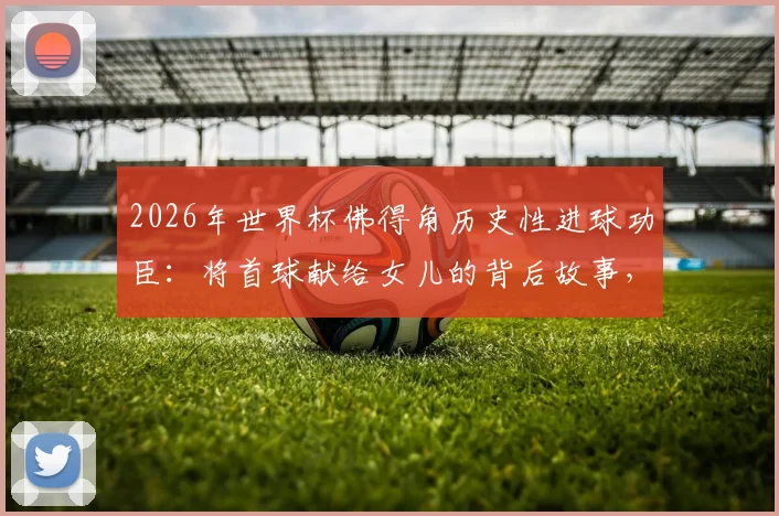 2026年世界杯佛得角历史性进球功臣:将首球献给女儿的背后故事,全世界为何为小国欢呼?