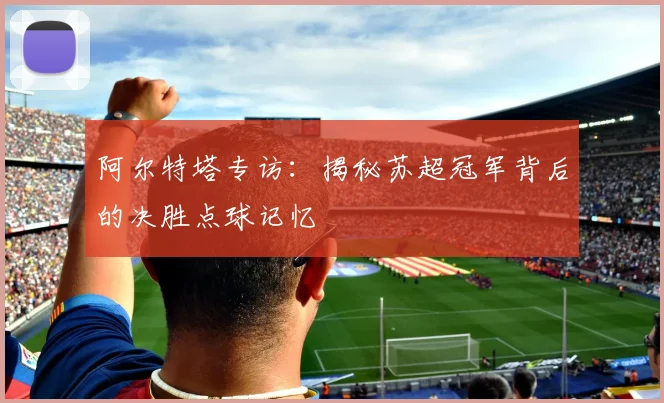 阿尔特塔专访：揭秘苏超冠军背后的决胜点球记忆