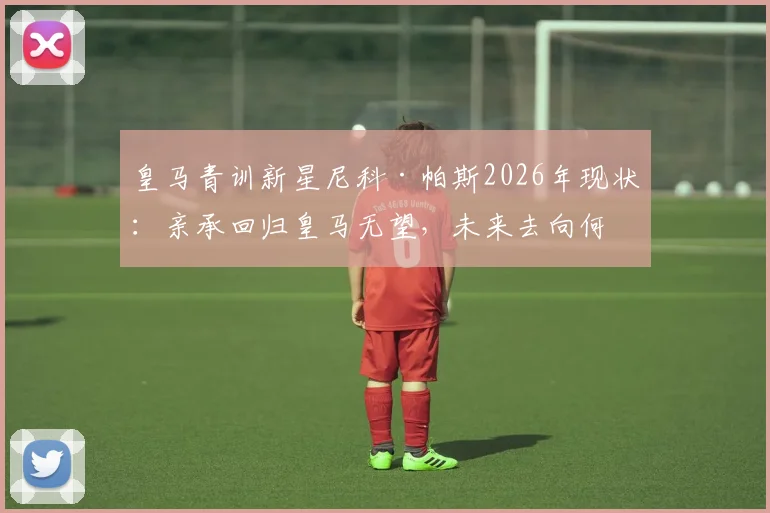 皇马青训新星尼科·帕斯2026年现状:亲承回归皇马无望,未来去向何方引发热议