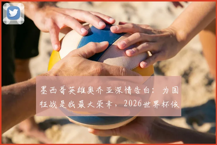 墨西哥英雄奥乔亚深情告白:为国征战是我最大荣幸,2026世界杯依然热爱墨西哥!